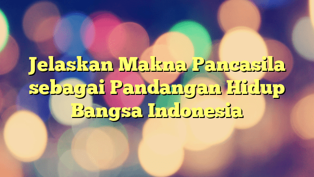 Jelaskan Makna Pancasila Sebagai Pandangan Hidup Bangsa Indonesia