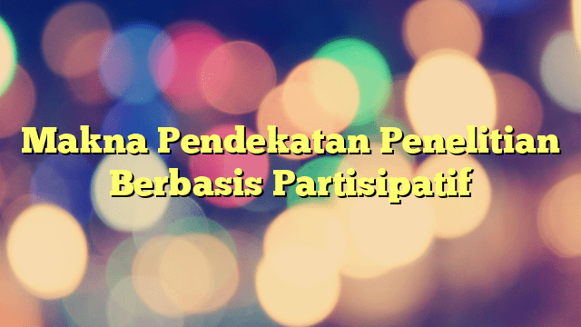 Makna Pendekatan Penelitian Berbasis Partisipatif | PORTAL TAMSAR